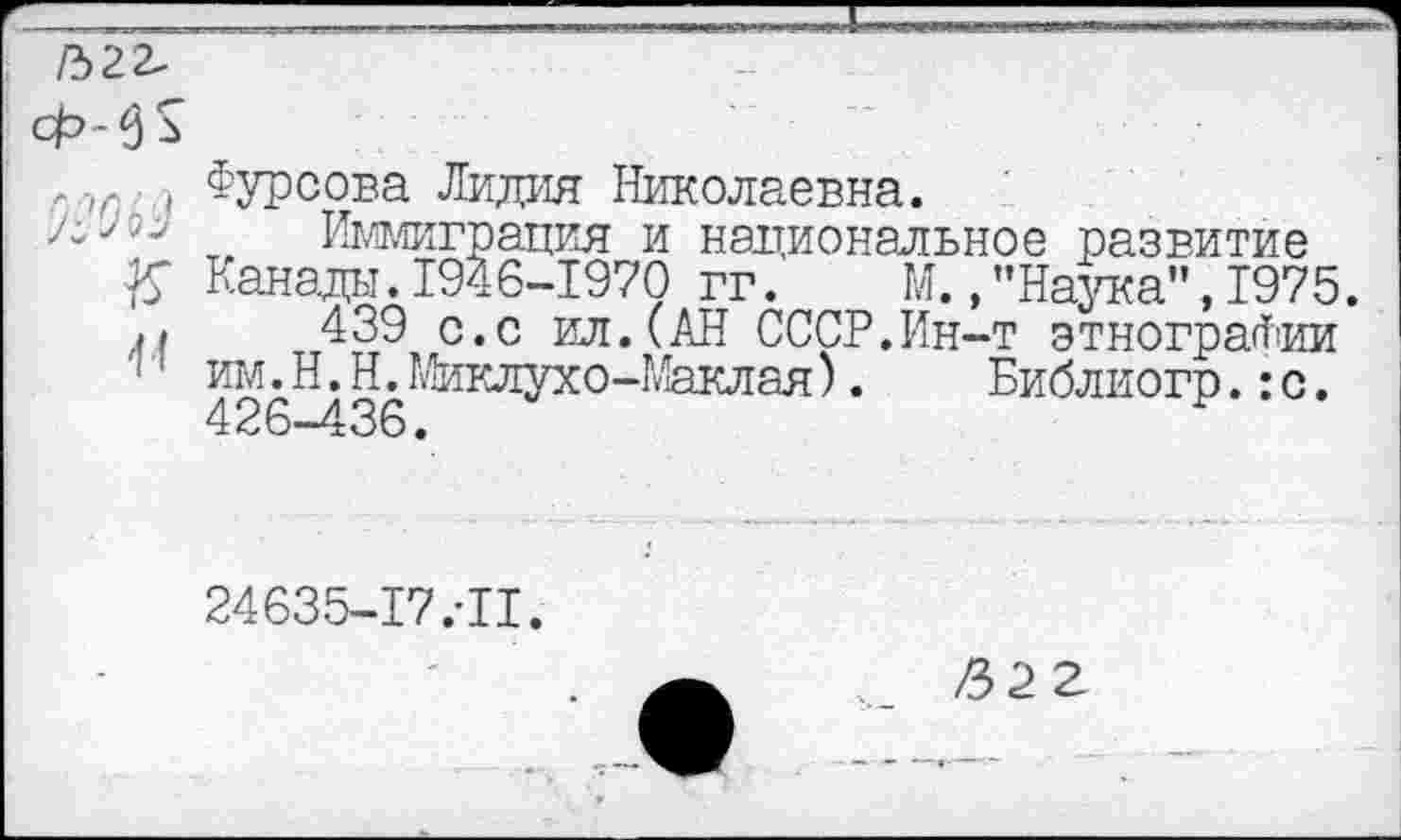 ﻿ГЪ2Ъ
Ф-^
-/г ( Фурсова Лидия Николаевна.
Иммиграция и национальное развитие
К Канады.1946-1970 гг. М./’Наука”, 1975.
439 с.с ил.(АН СССР.Ин-т этнографии им. Н.Н. Миклухо-Маклая). Библиогр.:с. 426-436.
24635-17.-11.
/32 2